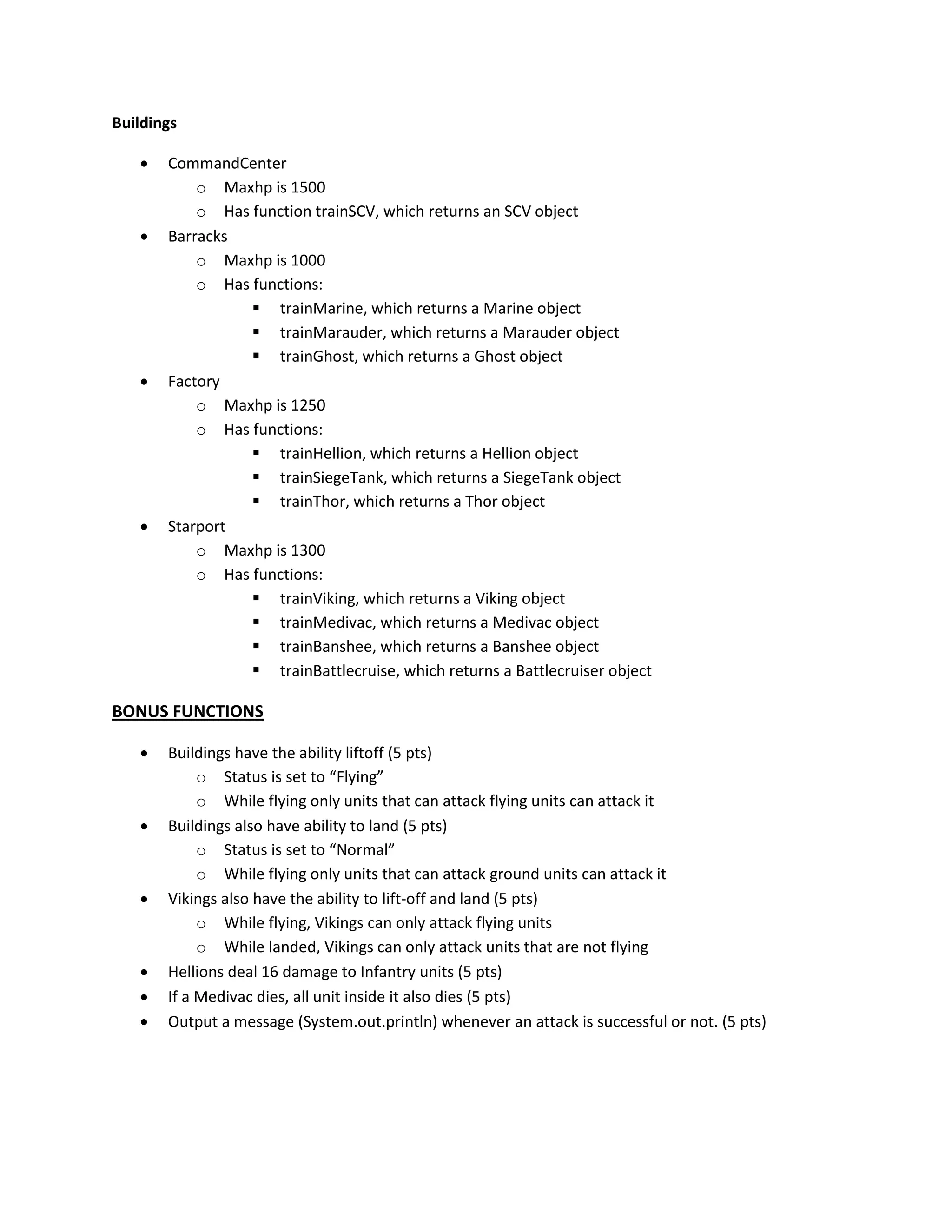 Buildings

      CommandCenter
           o Maxhp is 1500
           o Has function trainSCV, which returns an SCV object
      Barracks
           o Maxhp is 1000
           o Has functions:
                  trainMarine, which returns a Marine object
                  trainMarauder, which returns a Marauder object
                  trainGhost, which returns a Ghost object
      Factory
           o Maxhp is 1250
           o Has functions:
                  trainHellion, which returns a Hellion object
                  trainSiegeTank, which returns a SiegeTank object
                  trainThor, which returns a Thor object
      Starport
           o Maxhp is 1300
           o Has functions:
                  trainViking, which returns a Viking object
                  trainMedivac, which returns a Medivac object
                  trainBanshee, which returns a Banshee object
                  trainBattlecruise, which returns a Battlecruiser object

BONUS FUNCTIONS

      Buildings have the ability liftoff (5 pts)
            o Status is set to “Flying”
            o While flying only units that can attack flying units can attack it
      Buildings also have ability to land (5 pts)
            o Status is set to “Normal”
            o While flying only units that can attack ground units can attack it
      Vikings also have the ability to lift-off and land (5 pts)
            o While flying, Vikings can only attack flying units
            o While landed, Vikings can only attack units that are not flying
      Hellions deal 16 damage to Infantry units (5 pts)
      If a Medivac dies, all unit inside it also dies (5 pts)
      Output a message (System.out.println) whenever an attack is successful or not. (5 pts)
 