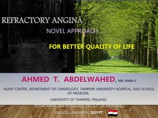 REFRACTORY ANGINA…
NOVEL APPROACH ….
FOR BETTER QUALITY OF LIFE
AHMED T. ABDELWAHED, MD, EHRA-C
HEART CENTER, DEPARTMENT OF CARDIOLOGY, TAMPERE UNIVERSITY HOSPITAL, AND SCHOOL
OF MEDICINE,
UNIVERSITY OF TAMPERE, FINLAND;
DEPARTMENT OF CARDIOLOGY, FACULTY OF MEDICINE,
ZAGAZIG UNIVERSITY, EGYPT
 