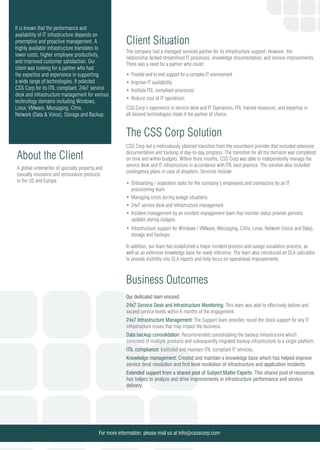 It is known that the performance and
availability of IT infrastructure depends on
preemptive and proactive management. A
highly available infrastructure translates to
lower costs, higher employee productivity,
and improved customer satisfaction. Our
client was looking for a partner who had
the expertise and experience in supporting
a wide range of technologies. It selected
CSS Corp for its ITIL compliant, 24x7 service
desk and infrastructure management for various
technology domains including Windows,
Linux, VMware, Messaging, Citrix,
Network (Data & Voice), Storage and Backup.
A global underwriter of specialty property and
casualty insurance and reinsurance products
in the US and Europe.
About the Client
Client Situation
The company had a managed services partner for its infrastructure support. However, the
relationship lacked streamlined IT processes, knowledge documentation, and service improvements.
There was a need for a partner who could:
Provide end to end support for a complex IT environment
Improve IT availability
Institute ITIL compliant processes
Reduce cost of IT operations
CSS Corp’s experience in service desk and IT Operations, ITIL trained resources, and expertise in
all desired technologies made it the partner of choice.
The CSS Corp Solution
CSS Corp led a meticulously planned transition from the incumbent provider that included extensive
documentation and tracking of day-to-day progress. The transition for all the domains was completed
on time and within budgets. Within three months, CSS Corp was able to independently manage the
service desk and IT infrastructure in accordance with ITIL best practice. The solution also included
contingency plans in case of disasters. Services include:
Onboarding / separation tasks for the company’s employees and contractors by an IT
provisioning team
Managing crisis during outage situations
24x7 service desk and infrastructure management
Incident management by an incident management team that monitor status provide periodic
updates during outages
Infrastructure support for Windows / VMware, Messaging, Citrix, Linux, Network (Voice and Data),
storage and backups
In addition, our team has established a major incident process and outage escalation process, as
well as an extensive knowledge base for ready reference. The team also introduced an SLA calculator
to provide visibility into SLA reports and help focus on operational improvements.
Business Outcomes
Our dedicated team ensured:
For more information, please mail us at info@cssscorp.com
24x7 Service Desk and Infrastructure Monitoring: This team was able to effectively deliver and
exceed service levels within 6 months of the engagement.
24x7 Infrastructure Management: The Support team provides round the clock support for any IT
infrastructure issues that may impact the business.
Data backup consolidation: Recommended consolidating the backup infrastructure which
consisted of multiple products and subsequently migrated backup infrastructure to a single platform.
ITIL compliance: Instituted and maintain ITIL compliant IT services.
Knowledge management: Created and maintain a knowledge base which has helped improve
service desk resolution and first level resolution of infrastructure and application incidents.
Extended support from a shared pool of Subject Matter Experts: This shared pool of resources
has helped to analyze and drive improvements in infrastructure performance and service
delivery.
 