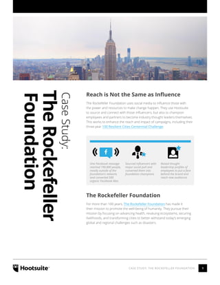 1CASE STUDY: THE ROCKEFELLER FOUNDATION
CaseStudy:
TheRockefeller
Foundation
Reach is Not the Same as Influence
The Rockefeller Foundation uses social media to influence those with
the power and resources to make change happen. They use Hootsuite
to source and connect with those influencers, but also to champion
employees and partners to become industry thought leaders themselves.
This works to enhance the reach and impact of campaigns, including their
three-year 100 Resilient Cities Centennial Challenge.
The Rockefeller Foundation
For more than 100 years, The Rockefeller Foundation has made it
their mission to promote the well-being of humanity. They pursue their
mission by focusing on advancing health, revaluing ecosystems, securing
livelihoods, and transforming cities to better withstand today’s emerging
global and regional challenges such as disasters.
One Facebook message
reached 190,000 people,
mostly outside of the
foundation’s network,
and converted 500
organic Facebook likes
Sourced influencers with
major social pull and
converted them into
foundation champions
Raised thought
leadership profiles of
employees to put a face
behind the brand and
reach new audiences
 