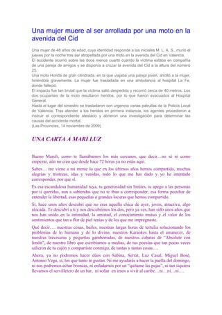 Una mujer muere al ser arrollada por una moto en la
avenida del Cid
Una mujer de 48 años de edad, cuya identidad responde a las iniciales M. L. A. S., murió el
jueves por la noche tras ser atropellada por una moto en la avenida del Cid en Valencia.
El accidente ocurrió sobre las doce menos cuarto cuando la víctima estaba en compañía
de una pareja de amigos y se disponía a cruzar la avenida del Cid a la altura del número
25.
Una moto Honda de gran cilindrada, en la que viajaba una pareja joven, arrolló a la mujer,
hiriéndola gravemente. La mujer fue trasladada en una ambulancia al hospital La Fe,
donde falleció.
El impacto fue tan brutal que la víctima salió despedida y recorrió cerca de 40 metros. Los
dos ocupantes de la moto resultaron heridos, por lo que fueron evacuados al Hospital
General.
Hasta el lugar del siniestro se trasladaron con urgencia varias patrullas de la Policía Local
de Valencia. Tras atender a los heridos en primera instancia, los agentes procedieron a
instruir el correspondiente atestado y abrieron una investigación para determinar las
causas del accidente mortal.
(Las Provincias, 14 noviembre de 2009)


UNA CARTA A MARI LUZ

Bueno Maruli, como te llamábamos los más cercanos, que decir…no sé ni como
empezar, aún no creo que desde hace 72 horas ya no estás aquí.
Sabes… me viene a mi mente lo que en los últimos años hemos compartido, muchas
alegrías y tristezas, idas y venidas, todo lo que me has dado y yo he intentado
corresponder, por que sí.
Es esa escandalosa humanidad tuya, tu generosidad sin límites, tu apego a las personas
por ti queridas, aun a sabiendas que no te iban a corresponder, esa forma peculiar de
entender la libertad, esas pequeñas o grandes locuras que hemos compartido.
Sí, hace unos años descubrí que no eras aquella chica de ayer, joven, atractiva, algo
alocada. Te descubrí a ti y nos descubrimos los dos, pero ya ves, han sido unos años que
nos han unido en la intimidad, la amistad, el conocimiento mutuo y el valor de los
sentimientos que tan a flor de piel tenías y de los que me impregnaste.
Qué decir…. nuestras cenas, bailes, nuestras largas horas de tertulia solucionando los
problemas de lo humano y de lo divino, nuestros Karaokes hasta el amanecer, de
nuestras travesuras y pequeñas gamberradas, de nuestros cubatas de “Absolute con
limón”, de nuestro libro que escribíamos a medias, de tus poesías que tan pocas veces
salieron de tu cajón y compartiste conmigo, de tantas y tantas cosas….
Ahora, ya no podremos hacer dúos con Sabina, Serrat, Luz Casal, Miguel Bosé,
Antonio Vega, sí, los que tanto te gustan. Ni me ayudarás a hacer la paella del domingo,
ni nos podremos echar broncas, ni enfadarnos por un “quítame las pajas”, ni tan siquiera
llevarnos el servilletero de un bar, ni soñar en irnos a vivir al caribe…ni…ni…ni….
 