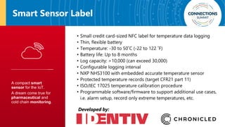Smart Sensor Label
• Small credit card-sized NFC label for temperature data logging
• Thin, flexible battery
• Temperature: -30 to 50˚C (-22 to 122 ˚F)
• Battery life: Up to 8 months
• Log capacity: >10,000 (can exceed 30,000)
• Configurable logging interval
• NXP NHS3100 with embedded accurate temperature sensor
• Protected temperature records (target CFR21 part 11)
• ISO/IEC 17025 temperature calibration procedure
• Programmable software/firmware to support additional use cases,
i.e. alarm setup, record only extreme temperatures, etc.
Developed by:
 