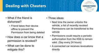 Dealing with Cheaters
• What if the friend is
dishonest?
• Friend takes their device
offline to prevent the
Permission from being deleted
• How does a car know that a
permission is revoked?
• What can be done to
mitigate this?
• Three ideas:
• Next time the owner unlocks the
vehicle, a list of recently revoked
Permissions can be transferred to the
vehicle
• Permissions could require a periodic
authorization from the KSS to remain
valid. (Say every 24 hours)
• A connected car receives revocations
directly
 