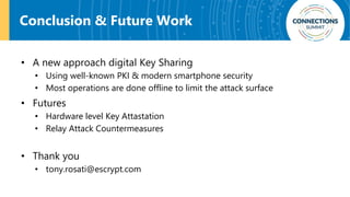 Conclusion & Future Work
• A new approach digital Key Sharing
• Using well-known PKI & modern smartphone security
• Most operations are done offline to limit the attack surface
• Futures
• Hardware level Key Attastation
• Relay Attack Countermeasures
• Thank you
• tony.rosati@escrypt.com
 
