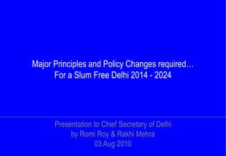 Major Principles and Policy Changes required…
      For a Slum Free Delhi 2014 - 2024




      Presentation to Chief Secretary of Delhi
           by Romi Roy & Rakhi Mehra
                   03 Aug 2010
 