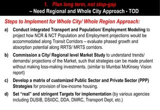1. Plan long term, not stop
                                          stop-gap
             – Need Regional and Whole City Approach - TOD
Steps to Implement for Whole City/ Whole Region Approach:
a) Conduct integrated Transport and Population/ Employment Modeling to
   project how NCR & NCT Population and Employment projections would be
   accommodated along Transit Corridors – evaluate phased growth and
   absorption potential along RRTS/ MRTS corridors.
b) Commission a City/ Regional level Market Study to understand trends/
   demands/ projections of the Market, such that strategies can be made prudent
   without making loss-making investments. (similar to Mumbai McKinsey Vision
                       making
   report)
c) Develop a matrix of customized Public Sector and Private Sector (PPP)
   Strategies for provision of low-income housing.
                                   income
d) Set “real” and stringent Targets for implementation (by various agencies
   including DUSIB, DSIIDC, DDA, DMRC, Transport Dept, etc.)
 