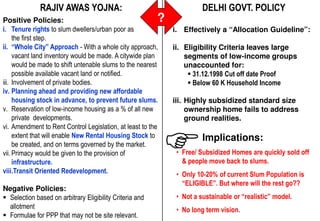 RAJIV AWAS YOJNA:                                          DELHI GOVT. POLICY
Positive Policies:                                         ?
i. Tenure rights to slum dwellers/urban poor as                i. Effectively a “Allocation Guideline”:
     the first step.
ii. “Whole City” Approach - With a whole city approach,        ii. Eligibility Criteria leaves large
     vacant land inventory would be made. A citywide plan          segments of low-income groups
     would be made to shift untenable slums to the nearest         unaccounted for:
     possible available vacant land or notified.                      31.12.1998 Cut off date Proof
iii. Involvement of private bodies.                                   Below 60 K Household Income
iv. Planning ahead and providing new affordable
     housing stock in advance, to prevent future slums.        iii. Highly subsidized standard size
v. Reservation of low-income housing as a % of all new              ownership home fails to address
     private developments.                                          ground realities.
vi. Amendment to Rent Control Legislation, at least to the
     extent that will enable New Rental Housing Stock to                 Implications:
     be created, and on terms governed by the market.
vii. Primacy would be given to the provision of                 • Free/ Subsidized Homes are quickly sold off
     infrastructure.                                              & people move back to slums.
viii.Transit Oriented Redevelopment.                            • Only 10-20% of current Slum Population is
                                                                  “ELIGIBLE”. But where will the rest go??
Negative Policies:
   Selection based on arbitrary Eligibility Criteria and        • Not a sustainable or “realistic” model.
   allotment                                                    • No long term vision.
Source:
Consultant, MCD for PPPDept. 2010 not be site relevant.
   Formulae Slum & JJ that may
 