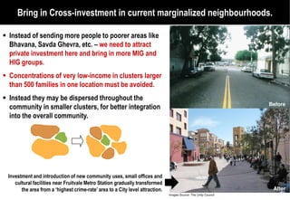 Bring in Cross-investment in current marginalized neighbourhoods.
                   investment

Instead of sending more people to poorer areas like
Bhavana, Savda Ghevra, etc. – we need to attract
private investment here and bring in more MIG and
HIG groups.
Concentrations of very low-income in clusters larger
                            income
than 500 families in one location must be avoided.
Instead they may be dispersed throughout the
                                                                                                                 Before
community in smaller clusters, for better integration
into the overall community.




Investment and introduction of new community uses, small offices and
   cultural facilities near Fruitvale Metro Station gradually transformed
      the area from a ‘highest crime-rate’ area to a City level attraction.
                                       rate’                                                                      After
                                                                              Images Source: The Unity Council
 