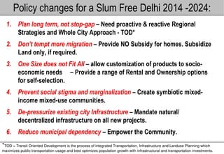 Policy changes for a Slum Free Delhi 2014 -2024:
  1.     Plan long term, not stop-gap – Need proactive & reactive Regional
         Strategies and Whole City Approach - TOD*
  2.     Don’t tempt more migration – Provide NO Subsidy for homes. Subsidize
         Land only, if required.
  3.     One Size does not Fit All – allow customization of products to socio
                                                                        socio-
         economic needs – Provide a range of Rental and Ownership options
         for self-selection.
  4.     Prevent social stigma and marginalization – Create symbiotic mixed-
         income mixed-use communities.
  5.     De-pressurize existing city Infrastructure – Mandate natural/
            pressurize
         decentralized infrastructure on all new projects.
  6.     Reduce municipal dependency – Empower the Community.
*TOD = Transit Oriented Development is the process of integrated Transportation, Infrastructure and Landuse Planning which
maximizes public transportation usage and best optimizes population growth with infrastructural and transportation investment
                                                                                                                   investments.
 