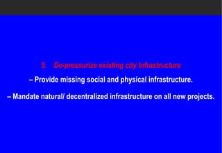 5. De-pressurize existing city Infrastructure
                 pressurize
       – Provide missing social and physical infrastructure.

– Mandate natural/ decentralized infrastructure on all new projects.
 