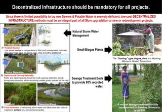 Decentralized Infrastructure should be mandatory for all projects.
     Since there is limited possibility to lay new Sewers & Potable Water is severely deficient, low
                                                                                                 low-cost DECENTRALIZED
       INFRASTRUCTURE methods must be an integral part of all Slum upgradation or new or redevelopment projects.


                                                                            Natural Storm Water
                                                                            Management

       Street bio-filtration bed
1) Treat at Source:
   Use street-swales or raingardens to filter and convey water naturally.       Small Biogas Plants
   This also helps save on piping cost, while providing additional
   greenery.
                                                                                                       The “floating” type biogas plant at a Working
                                                                                                                Women's Hostel, Trivandrum



     Parks/ Detention
2) Capture and Convey Naturally:
   Parks and Open spaces should be multi-used as detention ponds            Sewage Treatment Beds
   during rainy seasons, while remaining usable green spaces for the rest
   of the year.                                                             to provide 80% recycled
                                                                                              water.




     Wetland                             Detention Pond                                                    A natural sewage treatment facility
3) Final treatment of remaining storm water can take place at a natural                                     implemented in Bombay University
   treatment wetland or a conventional facility.                                                                        by NEERI
 