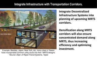 Integrate Infrastructure with Transportation Corridors.

                                                                  Integrate Decentralized
                                                                  Infrastructure Systems into
                                                                  planning of upcoming MRTS
                                                                  corridors.

                                                                  Densification along MRTS
                                                                  corridors will also ensure
                                                                  concentrated demand along
                                                                  MRTS, thus increasing
                                                                  efficiency and optimizing
 Example: Besides, Japan, New York, etc. many cities in Taiwan
                                                                  investment.
have incorporated common utility ducts into their MRTS designs.
        *Source: Dept. of Rapid Transit Systems, Taipei
 
