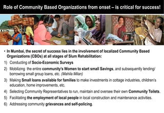 Role of Community Based Organizations from onset – is critical for success!




• In Mumbai, the secret of success lies in the involvement of localized Community Based
  Organizations (CBOs) at all stages of Slum Rehabilitation:
1) Conducting of Socio-Economic Surveys
2) Mobilizing the entire community’s Women to start small Savings and subsequently lending/
                                                              Savings,
    borrowing small group loans, etc. (Mahila Milan)
3) Making Small loans available for families to make investments in cottage industries, children’s
    education, home improvements, etc.
4) Selecting Community Representatives to run, maintain and oversee their own Community Toilets.
5) Facilitating the employment of local people in local construction and maintenance activities.
6) Addressing community grievances and self-policing
                                                 policing.
 