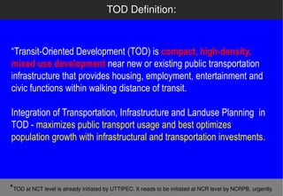 TOD Definition:



“Transit-Oriented Development (TOD) is compact, high-density,
         Oriented
mixed use development near new or existing public transportation
infrastructure that provides housing, employment, entertainment and
civic functions within walking distance of transit.

Integration of Transportation, Infrastructure and Landuse Planning in
TOD - maximizes public transport usage and best optimizes
population growth with infrastructural and transportation investments.



*TOD at NCT level is already initiated by UTTIPEC. It needs to be initiated at NCR level by NCRPB, urgently.
 