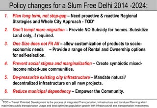 Policy changes for a Slum Free Delhi 2014 -2024:
  1.     Plan long term, not stop-gap – Need proactive & reactive Regional
         Strategies and Whole City Approach - TOD*
  2.     Don’t tempt more migration – Provide NO Subsidy for homes. Subsidize
         Land only, if required.
  3.     One Size does not Fit All – allow customization of products to socio
                                                                        socio-
         economic needs – Provide a range of Rental and Ownership options
         for self-selection.
  4.     Prevent social stigma and marginalization – Create symbiotic mixed-
         income mixed-use communities.
  5.     De-pressurize existing city Infrastructure – Mandate natural/
            pressurize
         decentralized infrastructure on all new projects.
  6.     Reduce municipal dependency – Empower the Community.

*TOD = Transit Oriented Development is the process of integrated Transportation, Infrastructure and Landuse Planning which
maximizes public transportation usage and best optimizes population growth with infrastructural and transportation investment
                                                                                                                   investments.
 