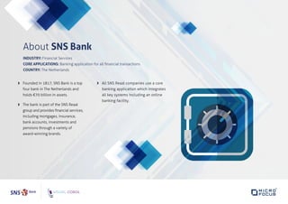 About SNS Bank
INDUSTRY: Financial Services
CORE APPLICATIONS: Banking application for all financial transactions
COUNTRY: The Netherlands
	Founded in 1817, SNS Bank is a top
four bank in The Netherlands and
holds €70 billion in assets.
	The bank is part of the SNS Reaal
group and provides financial services,
including mortgages, insurance,
bank accounts, investments and
pensions through a variety of
award-winning brands.
	All SNS Reaal companies use a core
banking application which integrates
all key systems including an online
banking facility.
 
