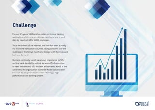 Challenge
For over 25 years SNS Bank has relied on its core banking
application, which runs on a Unisys mainframe and is used
daily by nearly all of its 5,000 employees.
Since the advent of the internet, the bank has seen a steady
rise in online transaction volumes, raising concerns over the
readiness of the Unisys mainframe to cope with the increased
business demand.
Business continuity was of paramount importance to SNS
and the bank decided to rethink its whole IT infrastructure
to meet the demands of a modern and dynamic world. At the
same time, the organization wanted to foster collaboration
between development teams while retaining a high-
performance core banking system.
 