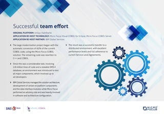 Successful team effort
	The large modernization project began with the
automatic conversion of 95% of the current
COBOL code, using the Micro Focus COBOL
solution. The remaining code was rewritten to
C++ and COBOL.
	Since this was a considerable task, involving
2.8 million lines of code and a sizeable DMS II
database, an environment was introduced to test
all major components, which involved up to
40 developers.
	IBMGlobalServicesmanagedthesolutionarchitecture,
development of certain re-platform components
and the data interface modules; while Micro Focus
performed an advisory role and was heavily involved
in software and architecture configuration.
	The result was a successful transfer to a
distributed environment, with excellent
performance levels and full adherence to
current Service Level Agreements.
ORIGINAL PLATFORM: Unisys mainframe
APPLICATION RE-HOST TECHNOLOGY: Micro Focus Visual COBOL for Eclipse, Micro Focus COBOL Server
APPLICATION RE-HOST PARTNER: IBM Global Services
 