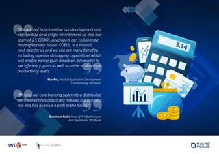 “We wanted to streamline our development and
standardize on a single environment so that our
team of 25 COBOL developers can collaborate
more effectively. Visual COBOL is a natural
next step for us and we can see many benefits,
including superior debugging capabilities which
will enable earlier fault detection. We expect to
see efficiency gains as well as a rise in developer
productivity levels.”
Alex Pot, Head of Application Development
Core Banking, SNS Bank
“Moving our core banking system to a distributed
environment has drastically reduced our business
risk and has given us a path to the future.”
Ramakant Patki, Head of IT Infrastructure
and Operations, SNS Bank
 
