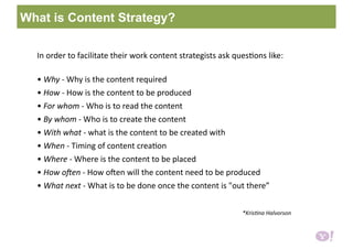 In order to facilitate their work content strategists ask ques6ons like:  
• Why ‐ Why is the content required  
• How ‐ How is the content to be produced  
• For whom ‐ Who is to read the content  
• By whom ‐ Who is to create the content  
• With what ‐ what is the content to be created with  
• When ‐ Timing of content crea6on  
• Where ‐ Where is the content to be placed  
• How o1en ‐ How oXen will the content need to be produced  
• What next ‐ What is to be done once the content is "out there” 
                         *Kris6na Halvorson 
What is Content Strategy?
 