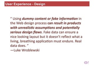 “ Using dummy content or fake informa0on in 
the Web design process can result in products 
with unrealis0c assump0ons and poten0ally 
serious design ﬂaws. Fake data can ensure a 
nice looking layout but it doesn’t reﬂect what a 
living, breathing applica6on must endure. Real 
data does. ”     
—Luke Wroblewski 
User Experience - Design
 