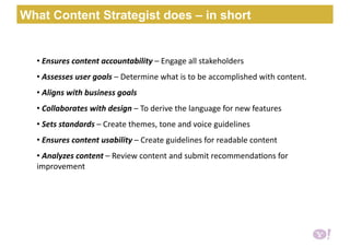 •  Ensures content accountability – Engage all stakeholders 
•  Assesses user goals – Determine what is to be accomplished with content. 
•  Aligns with business goals  
•  Collaborates with design – To derive the language for new features 
•  Sets standards – Create themes, tone and voice guidelines 
•  Ensures content usability – Create guidelines for readable content  
•  Analyzes content – Review content and submit recommenda6ons for 
improvement  
What Content Strategist does – in short
 