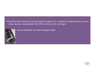 “Technically, Web content can be anything that appears on a website, including words, pictures, 
video, sounds, downloadable ﬁles (PDF), buHons, icons, and logos.” 
                   — Richard Sheﬃeld, The Web Strategist’s Bible 
 