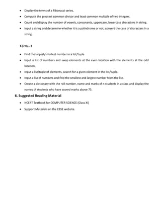  Display the terms of a Fibonacci series.
 Compute the greatest common divisor and least common multiple of two integers.
 Count and display the number of vowels, consonants, uppercase, lowercase characters in string.
 Input a string and determine whether it is a palindrome or not; convert the case of characters in a
string.
Term - 2
 Find the largest/smallest number in a list/tuple
 Input a list of numbers and swap elements at the even location with the elements at the odd
location.
 Input a list/tuple of elements, search for a given element in the list/tuple.
 Input a list of numbers and find the smallest and largest number from the list.
 Create a dictionary with the roll number, name and marks of n students in a class and display the
names of students who have scored marks above 75.
6. Suggested Reading Material
 NCERT Textbook for COMPUTER SCIENCE (Class XI)
 Support Materials on the CBSE website.
 