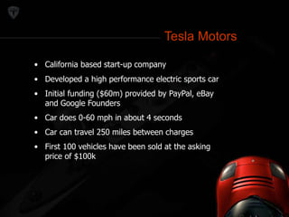Tesla Motors 
Tesla Motors 
• California based start-up company 
• Developed a high performance electric sports car 
• Initial funding ($60m) provided by PayPal, eBay 
and Google Founders 
• Car does 0-60 mph in about 4 seconds 
• Car can travel 250 miles between charges 
• First 100 vehicles have been sold at the asking 
price of $100k 
 