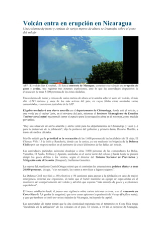 Volcán entra en erupción en Nicaragua
Una columna de humo y cenizas de varios metros de altura se levantaba sobre el cono
del volcán




AFP | El volcán San Cristóbal, 135 km al noroeste de Managua, comenzó este sábado una erupción de
gases y ceniza, tras registrar tres potentes explosiones, ante lo que las autoridades dispusieron la
evacuación de unas 3.000 personas de las zonas aledañas.

Una columna de humo y cenizas de varios metros de altura se levantaba sobre el cono del volcán, el más
alto -1.745 metros- y unos de los más activos del país, en cuyas faldas están asentadas varias
comunidades, constató un periodista de la AFP.

El gobierno declaró una alerta amarilla en el departamento de Chinandega, donde está el volcán, y
otra verde en el vecino León, en el noroeste del país, mientras el Instituto Nicaragüense de Estudios
Territoriales (Ineter) recomendó cerrar el espacio para la navegación aérea en el noroeste, como medida
preventiva.

"Hay una situación de alerta amarilla y alerta verde para los departamentos de Chinandega y León (...)
para la protección de la población", dijo la portavoz del gobierno y primera dama, Rosario Murillo, a
través de medios oficiales.

Murillo señaló que la prioridad es la evacuación de las 1.600 personas de las localidades de El viejo, El
Chonco, Villa 15 de Julio y Ranchería, donde cae la ceniza, ya sea mediante las brigadas de la Defensa
Civil o por sus propios medios en el perímetro de cinco kilómetros de las faldas del volcán.

Las autoridades pretenden asimismo desalojar a otras 3.000 personas de las comunidades La Bolsa,
Versalles, El Pando, Pellisco y Apazate, asentadas en el sector norte del coloso, y hacia donde se pueden
dirigir los gases debido a los vientos, según el director del Sistema Nacional de Prevención y
Mitigación ante el Desastre (Sinapred), Guillermo González.

La esposa del presidente Daniel Ortega estimó que si continúan las emanaciones podrían afectar a unas
20.000 personas, las que, "si es necesario, las vamos a movilizar a lugares seguros".

La Defensa Civil movilizó a 350 efectivos y 50 camiones para apoyar a la población en caso de mayor
emergencia, informó ese organismo, en tanto que el Ineter mantiene un equipo de especialistas en el
monitoreo del comportamiento del volcán y advirtió que esperan "más emisión de gases y explosiones
esporádicas".

El Ineter estableció desde el jueves una vigilancia sobre varios volcanes activos, tras el terremoto en
Costa Rica de 7,6 grados de magnitud, que tuvo como epicentro la península de Nicoya (Pacífico norte),
y que que también se sintió en varias ciudades de Nicaragua, incluyendo la capital.

Las autoridades de Ineter temen que la alta sismicidad registrada tras el terremoto en Costa Rica tenga
"incidencia en la activación" de los volcanes en el país. El volcán, a 10 km al noroeste de Managua,
 