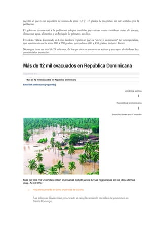 registró el jueves un enjambre de sismos de entre 3,7 y 1,7 grados de magnitud, sin ser sentidos por la
población.

El gobierno recomendó a la población adoptar medidas preventivas como establecer rutas de escape,
almacenar agua, alimentos y un botiquín de primeros auxilios.

El volcán Télica, localizado en León, también registró el jueves "un leve incremento" de la temperatura,
que usualmente oscila entre 200 a 250 grados, pero subió a 400 y 450 grados, indicó el Ineter.

Nicaragua tiene un total de 28 volcanes, de los que siete se encuentran activos y en cuyos alrededores hay
comunidades asentadas.




Más de 12 mil evacuados en República Dominicana
Síguenos en:

   Más de 12 mil evacuados en República Dominicana

Email del Destinatario [requerido]


                                                                                             América Latina

                                                                                                         |

                                                                                     República Dominicana

                                                                                                         |

                                                                                 Inundaciones en el mundo




Más de tres mil viviendas están inundadas debido a las lluvias registradas en los dos últimos
días. ARCHIVO

     o    Hay alerta amarilla en ocho provincias de la zona


          Las intensas lluvias han provocado el desplazamiento de miles de personas en
          Santo Domingo
 