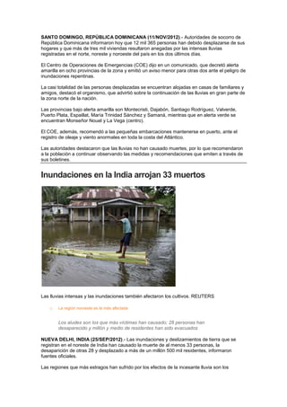 SANTO DOMINGO, REPÚBLICA DOMINICANA (11/NOV/2012).- Autoridades de socorro de
República Dominicana informaron hoy que 12 mil 365 personas han debido desplazarse de sus
hogares y que más de tres mil viviendas resultaron anegadas por las intensas lluvias
registradas en el norte, noreste y noroeste del país en los dos últimos días.

El Centro de Operaciones de Emergencias (COE) dijo en un comunicado, que decretó alerta
amarilla en ocho provincias de la zona y emitió un aviso menor para otras dos ante el peligro de
inundaciones repentinas.

La casi totalidad de las personas desplazadas se encuentran alojadas en casas de familiares y
amigos, destacó el organismo, que advirtió sobre la continuación de las lluvias en gran parte de
la zona norte de la nación.

Las provincias bajo alerta amarilla son Montecristi, Dajabón, Santiago Rodríguez, Valverde,
Puerto Plata, Espaillat, María Trinidad Sánchez y Samaná, mientras que en alerta verde se
encuentran Monseñor Nouel y La Vega (centro).

El COE, además, recomendó a las pequeñas embarcaciones mantenerse en puerto, ante el
registro de oleaje y viento anormales en toda la costa del Atlántico.

Las autoridades destacaron que las lluvias no han causado muertes, por lo que recomendaron
a la población a continuar observando las medidas y recomendaciones que emiten a través de
sus boletines.


Inundaciones en la India arrojan 33 muertos




Las lluvias intensas y las inundaciones también afectaron los cultivos. REUTERS

    o   La región noroeste es la más afectada


        Los aludes son los que más víctimas han causado; 28 personas han
        desaparecido y millón y medio de residentes han sido evacuados

NUEVA DELHI, INDIA (25/SEP/2012).- Las inundaciones y deslizamientos de tierra que se
registran en el noreste de India han causado la muerte de al menos 33 personas, la
desaparición de otras 28 y desplazado a más de un millón 500 mil residentes, informaron
fuentes oficiales.

Las regiones que más estragos han sufrido por los efectos de la incesante lluvia son los
 