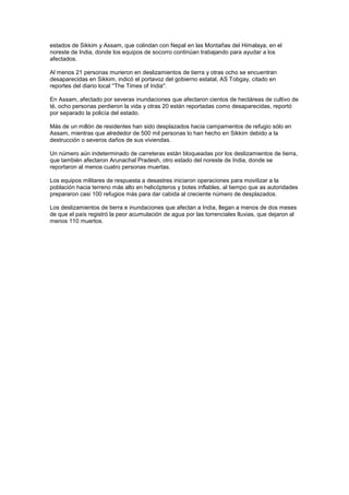 estados de Sikkim y Assam, que colindan con Nepal en las Montañas del Himalaya, en el
noreste de India, donde los equipos de socorro continúan trabajando para ayudar a los
afectados.

Al menos 21 personas murieron en deslizamientos de tierra y otras ocho se encuentran
desaparecidas en Sikkim, indicó el portavoz del gobierno estatal, AS Tobgay, citado en
reportes del diario local ''The Times of India''.

En Assam, afectado por severas inundaciones que afectaron cientos de hectáreas de cultivo de
té, ocho personas perdieron la vida y otras 20 están reportadas como desaparecidas, reportó
por separado la policía del estado.

Más de un millón de residentes han sido desplazados hacia campamentos de refugio sólo en
Assam, mientras que alrededor de 500 mil personas lo han hecho en Sikkim debido a la
destrucción o severos daños de sus viviendas.

Un número aún indeterminado de carreteras están bloqueadas por los deslizamientos de tierra,
que también afectaron Arunachal Pradesh, otro estado del noreste de India, donde se
reportaron al menos cuatro personas muertas.

Los equipos militares de respuesta a desastres iniciaron operaciones para movilizar a la
población hacia terreno más alto en helicópteros y botes inflables, al tiempo que as autoridades
prepararon casi 100 refugios más para dar cabida al creciente número de desplazados.

Los deslizamientos de tierra e inundaciones que afectan a India, llegan a menos de dos meses
de que el país registró la peor acumulación de agua por las torrenciales lluvias, que dejaron al
menos 110 muertos.
 