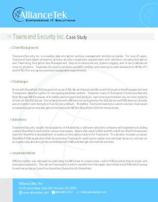 Townsend Security Inc. Case Study
ClientBackground
Challenges
Solutions
Townsend Security Inc. is a leading data encryption and key management solutions provider. For over 20 years,
Townsend has helped companies achieve security compliance requirements with solutions including Encryption
and Tokenizing, Encryption Key Management, Secure Communications, System Logging, and other professional
security solutions. Towensend’s security solutions are NIST certified and meet up-to-date standards in HIPAA, PCI
andHITECHforencryptionandkeymanagementrequirements.
MicrosoftSharePoint2010supportstheuseofSQLServerEnterpriseEditionwithEncryptionKeyManagementand
Transparent Data Encryption for encrypting database content. However, many of Townsend’s clients use Remote
Blob Storage (RBS) because of its better performance and ability to overcome size limitations by not storing blobs
directly to the SQL Server. Documents stored in RBS are not encrypted by the SQL Server and RBS does not provide
any encryption and decryption functions by default. Therefore, Townsend needed a custom solution that would
provideencryptionanddecryptionfunctionswithRBSforSharePoint2010forthoseclients.
Townsend Security sought the assistance of AllianceTek, a software solutions company with experience building
customSharePointsolutionsforvariousbusinesses. AllianceTekuseditsR&DandMicrosoftCertifiedProfessionals
team for SharePoint development to create an innovative solution for Townsend. The solution includes a custom
SharePoint RBS application that incorporates Townsend’s existing encryption key retrieval library to retrieve an
encryptionkeyandencryptdocumentsstoredinRBSanddecryptretrieveddocuments.
implementation
RBS encryption was achieved by extending the RBS class to create a new custom RBS provider that encrypts and
decrypts documents. This allows Townsend’s clients to benefit from the larger size limitations of RBS while having
theenhancedsecurityandfunctionalitiesthatexistwithSharePoint.
112 Moores Road, Suite 200, Malvern, PA 19355
484-892-5713 info@alliancetek.com
AllianceTek, Inc
www.alliancetek.com
 