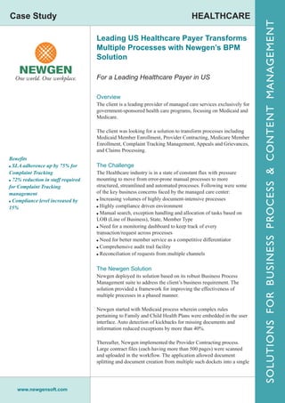 Case Study                                                                       HEALTHCARE




                                                                                                                SOLUTIONS FOR BUSINESS PROCESS & CONTENT MANAGEMENT
                                    Leading US Healthcare Payer Transforms
                                    Multiple Processes with Newgen’s BPM
                                    Solution

                                    For a Leading Healthcare Payer in US

                                    Overview
                                    The client is a leading provider of managed care services exclusively for
                                    government-sponsored health care programs, focusing on Medicaid and
                                    Medicare.

                                    The client was looking for a solution to transform processes including
                                    Medicaid Member Enrollment, Provider Contracting, Medicare Member
                                    Enrollment, Complaint Tracking Management, Appeals and Grievances,
                                    and Claims Processing.
Benefits
! SLA adherence up by 75% for       The Challenge
Complaint Tracking                  The Healthcare industry is in a state of constant flux with pressure
! 72% reduction in staff required   mounting to move from error-prone manual processes to more
for Complaint Tracking              structured, streamlined and automated processes. Following were some
management                          of the key business concerns faced by the managed care center:
! Compliance level increased by     ! Increasing volumes of highly document-intensive processes
15%                                 ! Highly compliance driven environment
                                    ! Manual search, exception handling and allocation of tasks based on
                                    LOB (Line of Business), State, Member Type
                                    ! Need for a monitoring dashboard to keep track of every
                                    transaction/request across processes
                                    ! Need for better member service as a competitive differentiator
                                    ! Comprehensive audit trail facility
                                    ! Reconciliation of requests from multiple channels


                                    The Newgen Solution
                                    Newgen deployed its solution based on its robust Business Process
                                    Management suite to address the client’s business requirement. The
                                    solution provided a framework for improving the effectiveness of
                                    multiple processes in a phased manner.

                                    Newgen started with Medicaid process wherein complex rules
                                    pertaining to Family and Child Health Plans were embedded in the user
                                    interface. Auto detection of kickbacks for missing documents and
                                    information reduced exceptions by more than 40%.

                                    Thereafter, Newgen implemented the Provider Contracting process.
                                    Large contract files (each having more than 500 pages) were scanned
                                    and uploaded in the workflow. The application allowed document
                                    splitting and document creation from multiple such dockets into a single




   www.newgensoft.com
 
