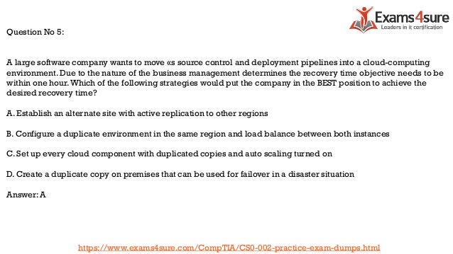 Question No 5:
A large software company wants to move «s source control and deployment pipelines into a cloud-computing
environment. Due to the nature of the business management determines the recovery time objective needs to be
within one hour.Which of the following strategies would put the company in the BEST position to achieve the
desired recovery time?
A. Establish an alternate site with active replication to other regions
B. Configure a duplicate environment in the same region and load balance between both instances
C. Set up every cloud component with duplicated copies and auto scaling turned on
D. Create a duplicate copy on premises that can be used for failover in a disaster situation
Answer: A
https://www.exams4sure.com/CompTIA/CS0-002-practice-exam-dumps.html
 
