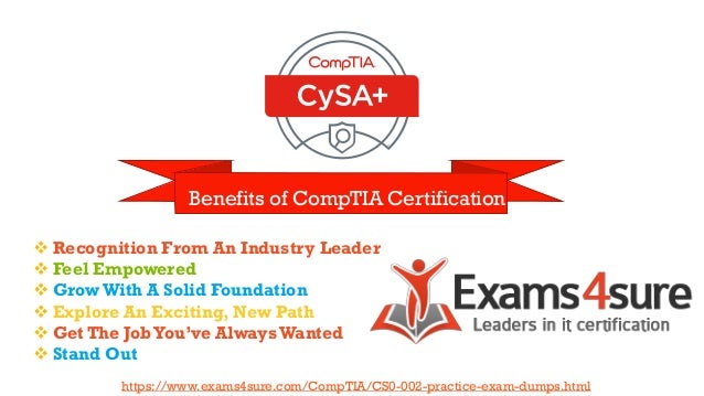Benefits of CompTIA Certification
❖ Recognition From An Industry Leader
❖ Feel Empowered
❖ GrowWith A Solid Foundation
❖ Explore An Exciting, New Path
❖ Get The JobYou’ve AlwaysWanted
❖ Stand Out
https://www.exams4sure.com/CompTIA/CS0-002-practice-exam-dumps.html
 
