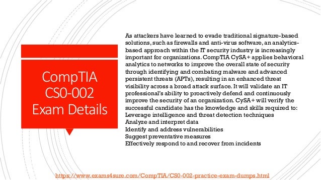 CompTIA
CS0-002
Exam Details
As attackers have learned to evade traditional signature-based
solutions, such as firewalls and anti-virus software, an analytics-
based approach within the IT security industry is increasingly
important for organizations. CompTIA CySA+ applies behavioral
analytics to networks to improve the overall state of security
through identifying and combating malware and advanced
persistent threats (APTs), resulting in an enhanced threat
visibility across a broad attack surface. It will validate an IT
professional’s ability to proactively defend and continuously
improve the security of an organization. CySA+ will verify the
successful candidate has the knowledge and skills required to:
Leverage intelligence and threat detection techniques
Analyze and interpret data
Identify and address vulnerabilities
Suggest preventative measures
Effectively respond to and recover from incidents
https://www.exams4sure.com/CompTIA/CS0-002-practice-exam-dumps.html
 