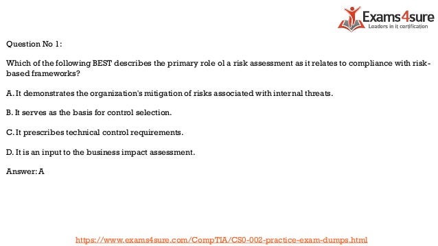 Question No 1:
Which of the following BEST describes the primary role ol a risk assessment as it relates to compliance with risk-
based frameworks?
A. It demonstrates the organization's mitigation of risks associated with internal threats.
B. It serves as the basis for control selection.
C. It prescribes technical control requirements.
D. It is an input to the business impact assessment.
Answer: A
https://www.exams4sure.com/CompTIA/CS0-002-practice-exam-dumps.html
 