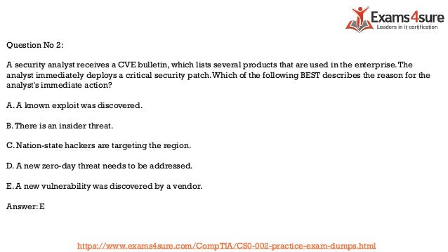 Question No 2:
A security analyst receives a CVE bulletin, which lists several products that are used in the enterprise.The
analyst immediately deploys a critical security patch.Which of the following BEST describes the reason for the
analyst's immediate action?
A. A known exploit was discovered.
B.There is an insider threat.
C. Nation-state hackers are targeting the region.
D. A new zero-day threat needs to be addressed.
E. A new vulnerability was discovered by a vendor.
Answer: E
https://www.exams4sure.com/CompTIA/CS0-002-practice-exam-dumps.html
 