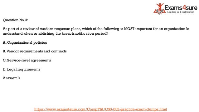 Question No 3:
As part of a review of modern response plans, which of the following is MOST important for an organization lo
understand when establishing the breach notification period?
A. Organizational policies
B.Vendor requirements and contracts
C. Service-level agreements
D. Legal requirements
Answer: D
https://www.exams4sure.com/CompTIA/CS0-002-practice-exam-dumps.html
 