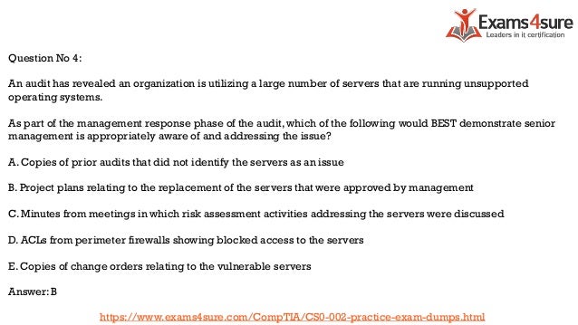 Question No 4:
An audit has revealed an organization is utilizing a large number of servers that are running unsupported
operating systems.
As part of the management response phase of the audit, which of the following would BEST demonstrate senior
management is appropriately aware of and addressing the issue?
A. Copies of prior audits that did not identify the servers as an issue
B. Project plans relating to the replacement of the servers that were approved by management
C. Minutes from meetings in which risk assessment activities addressing the servers were discussed
D. ACLs from perimeter firewalls showing blocked access to the servers
E. Copies of change orders relating to the vulnerable servers
Answer: B
https://www.exams4sure.com/CompTIA/CS0-002-practice-exam-dumps.html
 