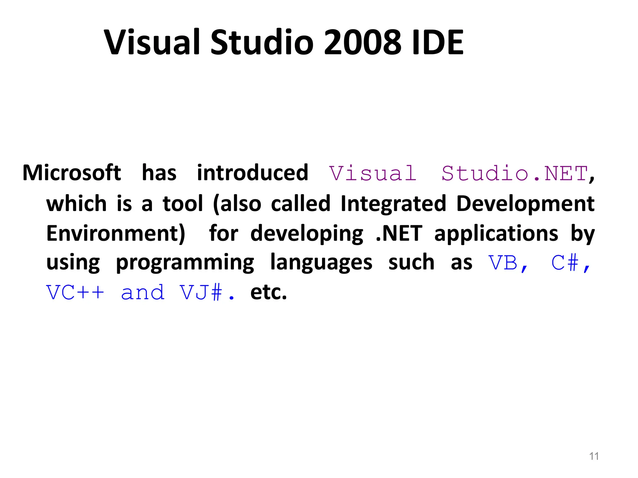 Visual Studio 2008 IDE
Microsoft has introduced Visual Studio.NET,
which is a tool (also called Integrated Development
Environment) for developing .NET applications by
using programming languages such as VB, C#,
VC++ and VJ#. etc.
11
 
