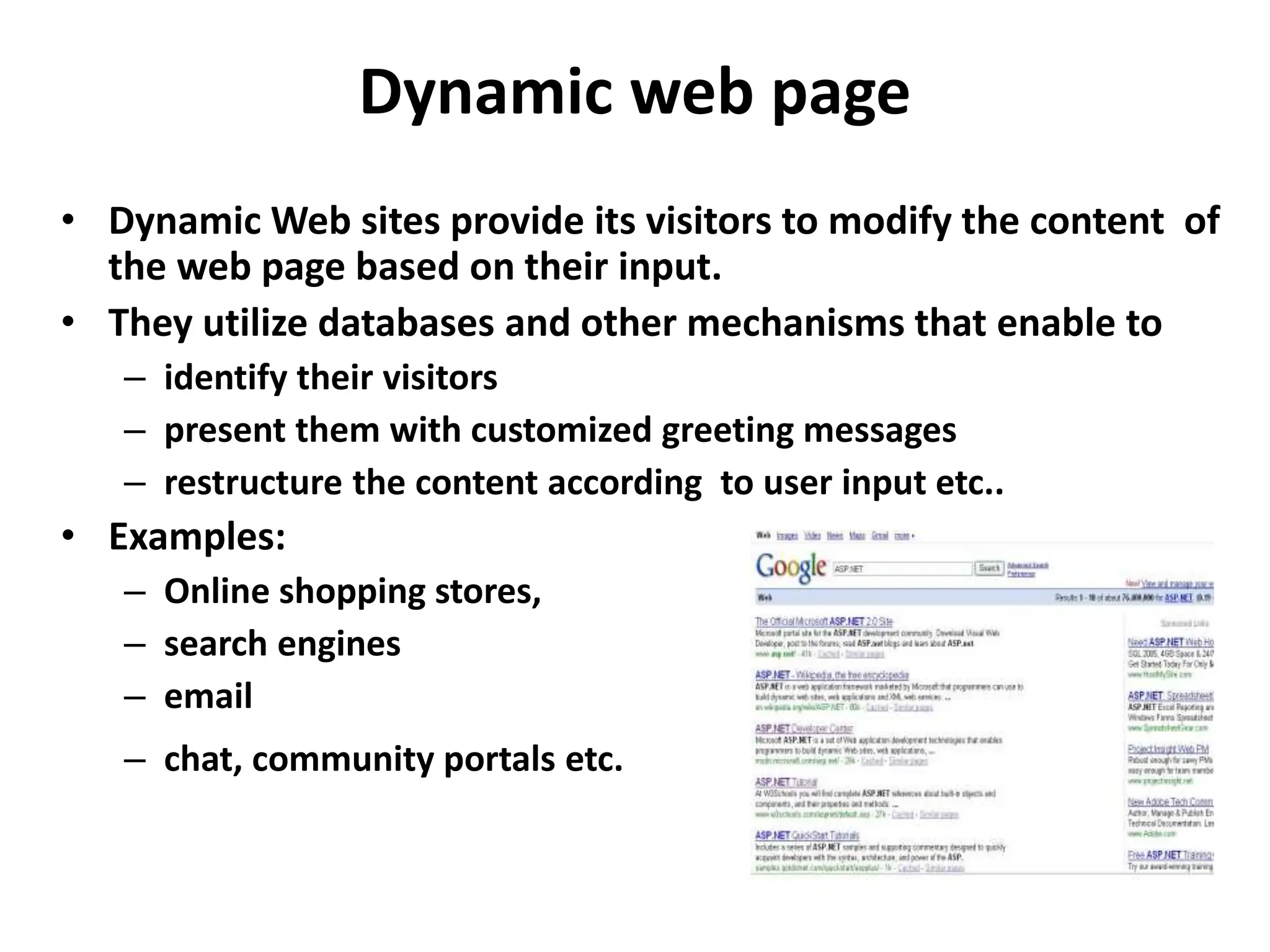 Dynamic web page
17
• Dynamic Web sites provide its visitors to modify the content of
the web page based on their input.
• They utilize databases and other mechanisms that enable to
– identify their visitors
– present them with customized greeting messages
– restructure the content according to user input etc..
• Examples:
– Online shopping stores,
– search engines
– email
– chat, community portals etc.
 