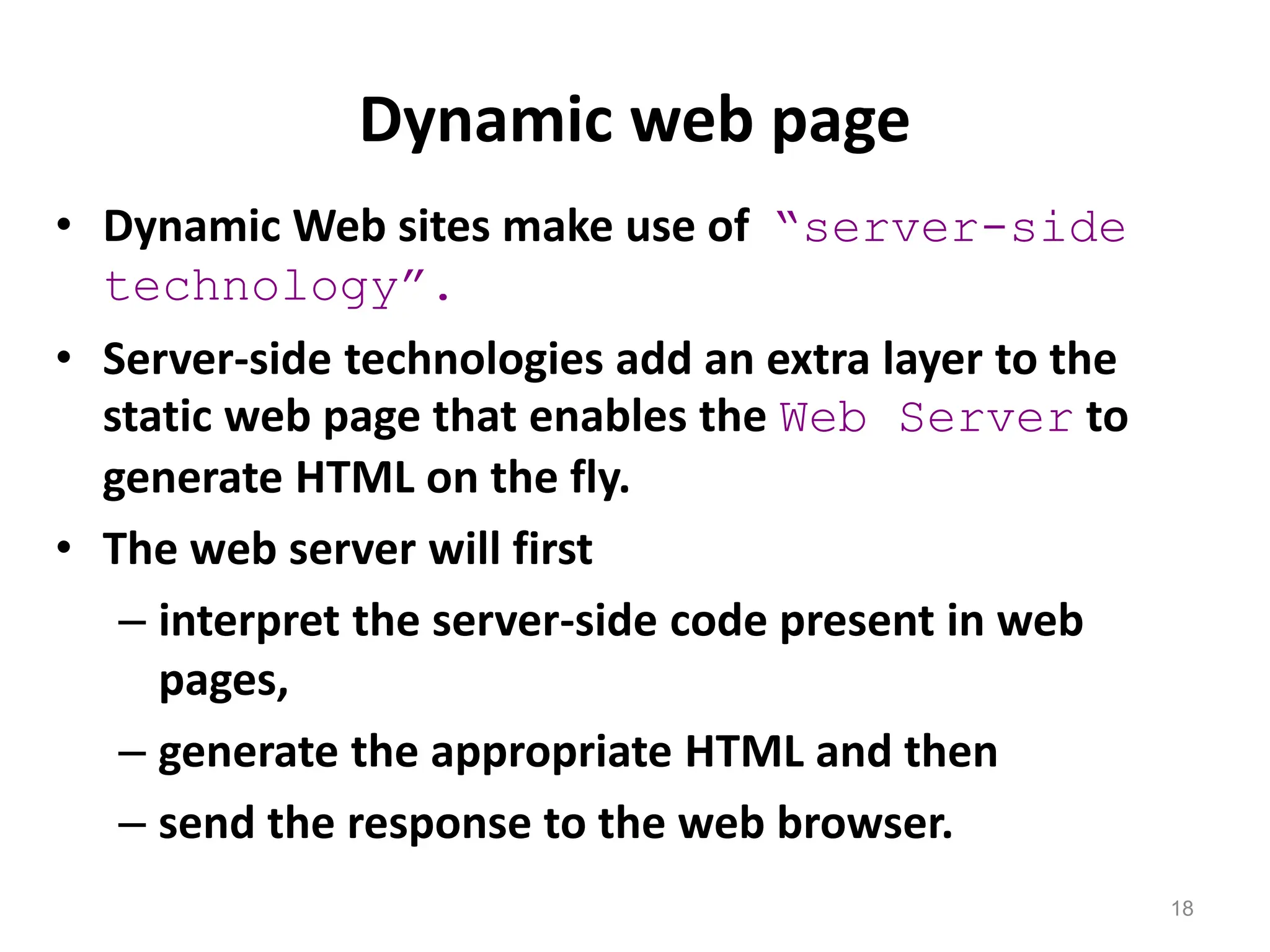 Dynamic web page
18
• Dynamic Web sites make use of “server-side
technology”.
• Server-side technologies add an extra layer to the
static web page that enables the Web Server to
generate HTML on the fly.
• The web server will first
– interpret the server-side code present in web
pages,
– generate the appropriate HTML and then
– send the response to the web browser.
 