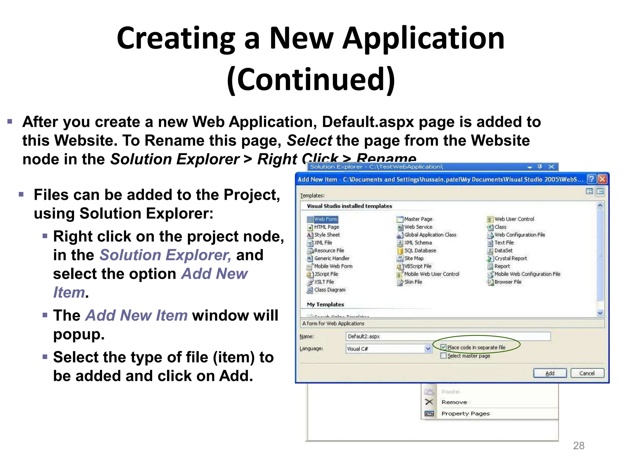 Creating a New Application
(Continued)
28
 After you create a new Web Application, Default.aspx page is added to
this Website. To Rename this page, Select the page from the Website
node in the Solution Explorer > Right Click > Rename.
 Files can be added to the Project,
using Solution Explorer:
 Right click on the project node,
in the Solution Explorer, and
select the option Add New
Item.
 The Add New Item window will
popup.
 Select the type of file (item) to
be added and click on Add.
 