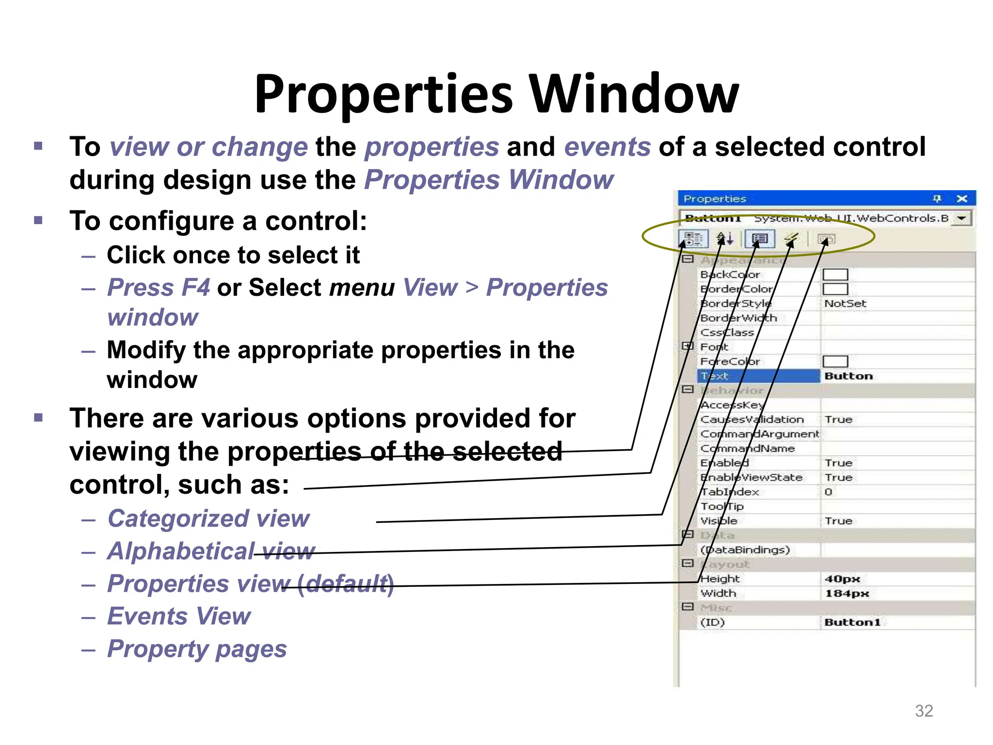 Properties Window
32
 To configure a control:
– Click once to select it
– Press F4 or Select menu View > Properties
window
– Modify the appropriate properties in the
window
 There are various options provided for
viewing the properties of the selected
control, such as:
– Categorized view
– Alphabetical view
– Properties view (default)
– Events View
– Property pages
 To view or change the properties and events of a selected control
during design use the Properties Window
 