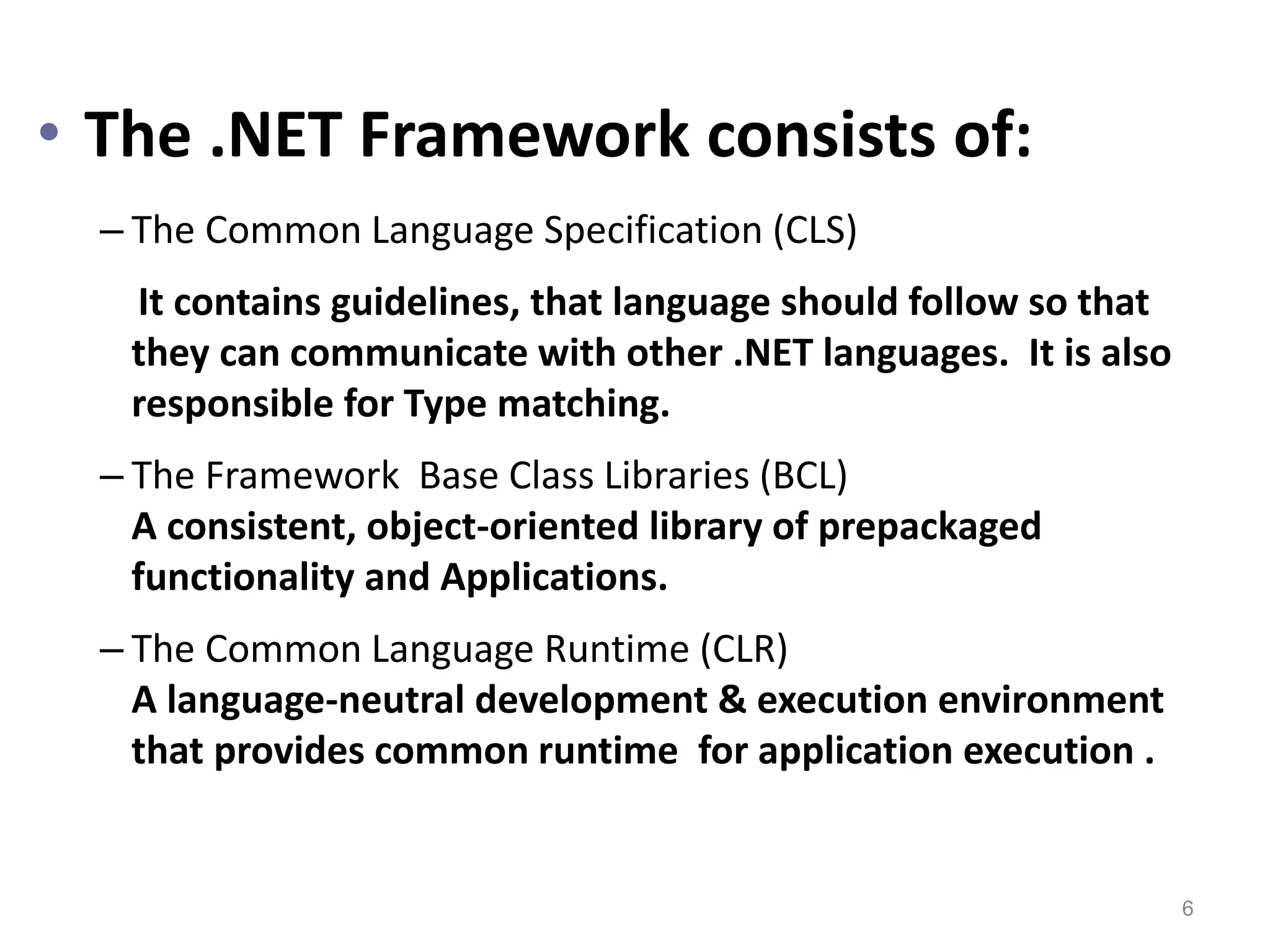 • The .NET Framework consists of:
– The Common Language Specification (CLS)
It contains guidelines, that language should follow so that
they can communicate with other .NET languages. It is also
responsible for Type matching.
– The Framework Base Class Libraries (BCL)
A consistent, object-oriented library of prepackaged
functionality and Applications.
– The Common Language Runtime (CLR)
A language-neutral development & execution environment
that provides common runtime for application execution .
6
 