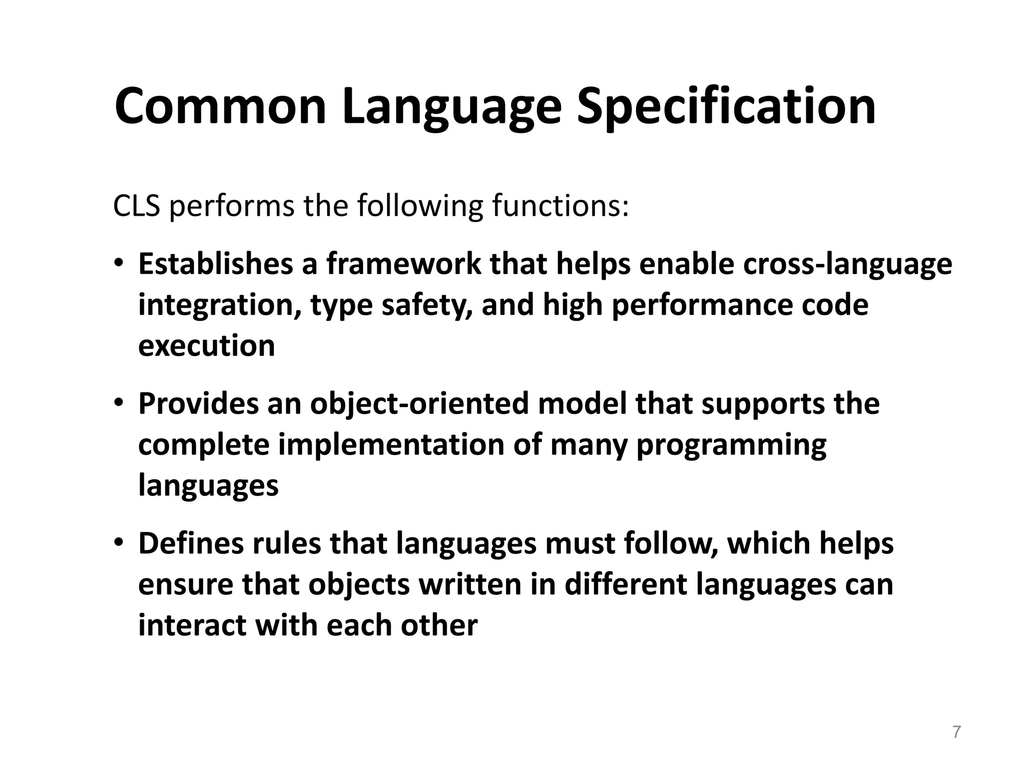 Common Language Specification
CLS performs the following functions:
• Establishes a framework that helps enable cross-language
integration, type safety, and high performance code
execution
• Provides an object-oriented model that supports the
complete implementation of many programming
languages
• Defines rules that languages must follow, which helps
ensure that objects written in different languages can
interact with each other
7
 
