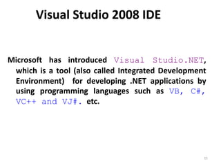 Visual Studio 2008 IDE
Microsoft has introduced Visual Studio.NET,
which is a tool (also called Integrated Development
Environment) for developing .NET applications by
using programming languages such as VB, C#,
VC++ and VJ#. etc.
11
 